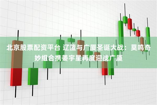 北京股票配资平台 辽篮与广厦圣诞大战：莫鸣奇妙组合携姜宇星再度迎战广厦