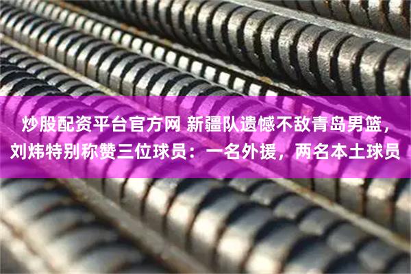 炒股配资平台官方网 新疆队遗憾不敌青岛男篮，刘炜特别称赞三位球员：一名外援，两名本土球员
