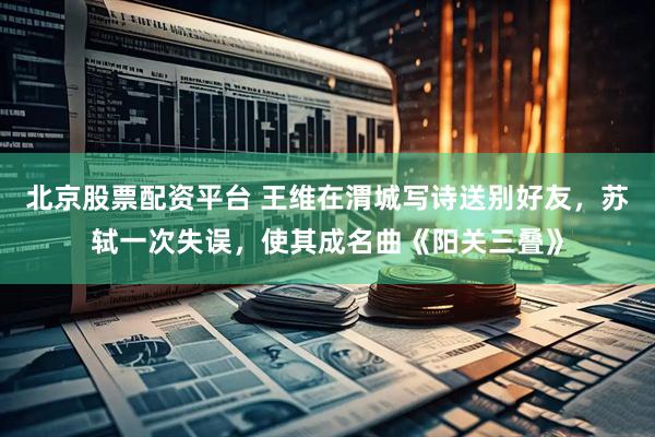 北京股票配资平台 王维在渭城写诗送别好友，苏轼一次失误，使其成名曲《阳关三叠》