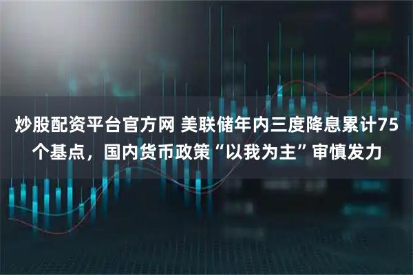 炒股配资平台官方网 美联储年内三度降息累计75个基点，国内货币政策“以我为主”审慎发力
