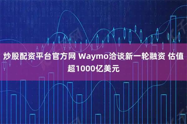 炒股配资平台官方网 Waymo洽谈新一轮融资 估值超1000亿美元