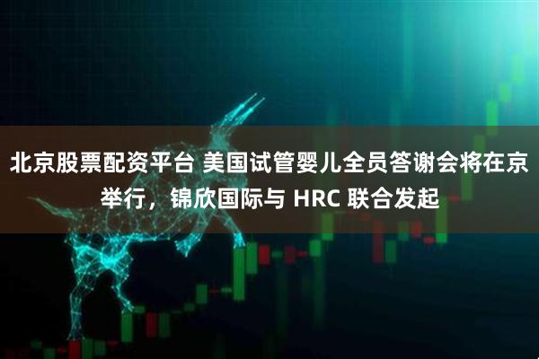 北京股票配资平台 美国试管婴儿全员答谢会将在京举行，锦欣国际与 HRC 联合发起