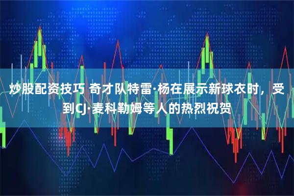 炒股配资技巧 奇才队特雷·杨在展示新球衣时，受到CJ·麦科勒姆等人的热烈祝贺