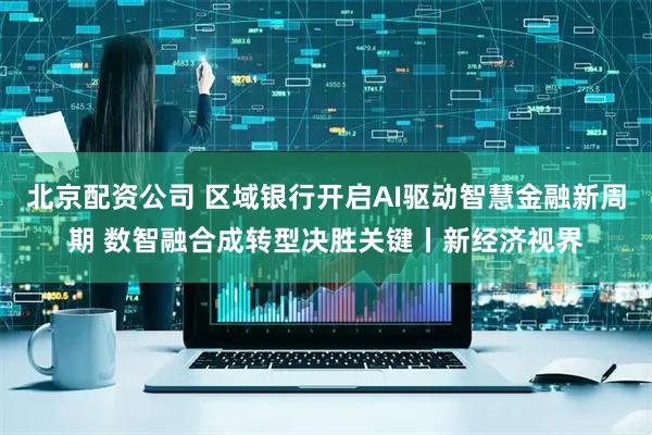 北京配资公司 区域银行开启AI驱动智慧金融新周期 数智融合成转型决胜关键丨新经济视界