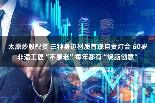 太原炒股配资 三种身边材质首现自贡灯会 60岁非遗工匠“不服老”每年都有“烧脑创意”