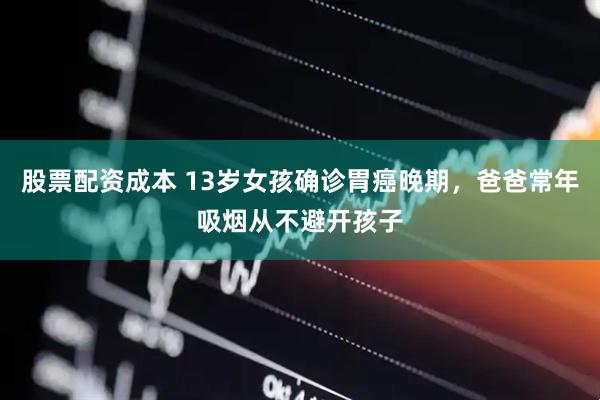 股票配资成本 13岁女孩确诊胃癌晚期，爸爸常年吸烟从不避开孩子