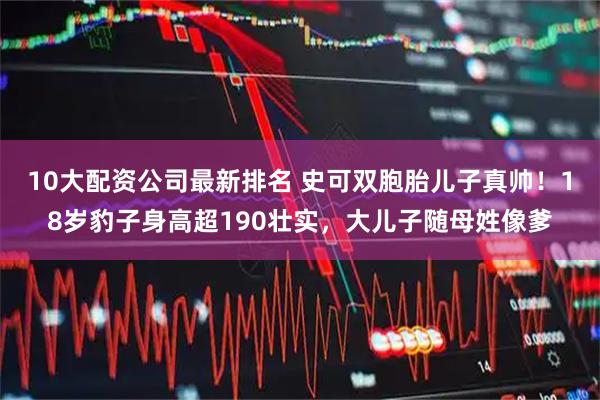 10大配资公司最新排名 史可双胞胎儿子真帅！18岁豹子身高超190壮实，大儿子随母姓像爹