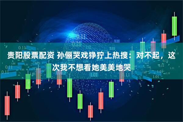 贵阳股票配资 孙俪哭戏狰狞上热搜：对不起，这次我不想看她美美地哭