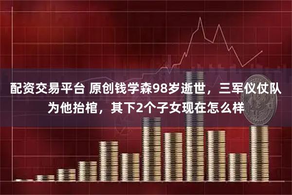 配资交易平台 原创钱学森98岁逝世，三军仪仗队为他抬棺，其下2个子女现在怎么样