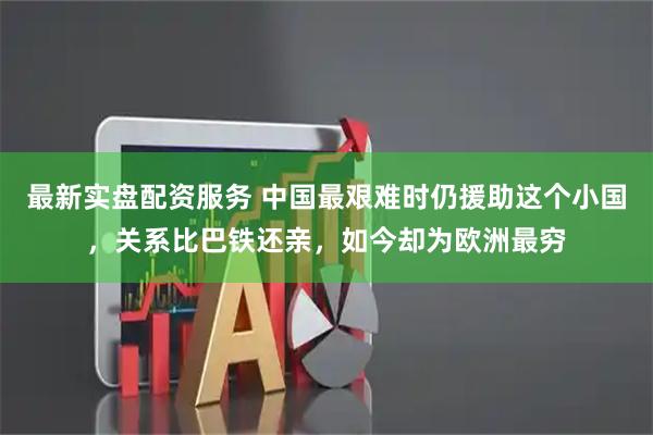 最新实盘配资服务 中国最艰难时仍援助这个小国，关系比巴铁还亲，如今却为欧洲最穷
