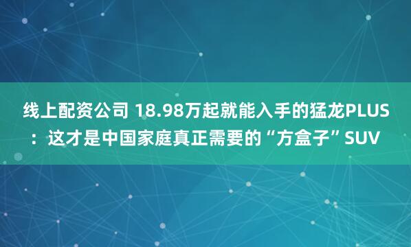 线上配资公司 18.98万起就能入手的猛龙PLUS：这才是中国家庭真正需要的“方盒子”SUV