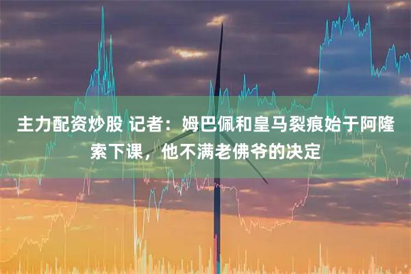主力配资炒股 记者：姆巴佩和皇马裂痕始于阿隆索下课，他不满老佛爷的决定