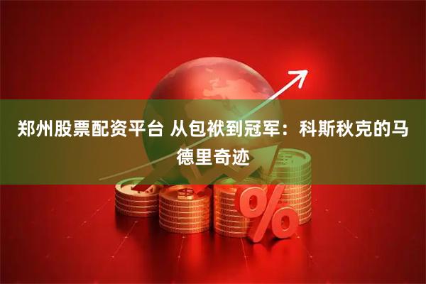 郑州股票配资平台 从包袱到冠军：科斯秋克的马德里奇迹