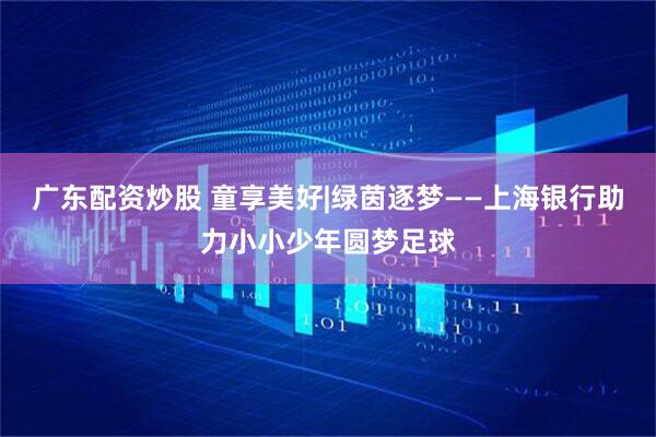 广东配资炒股 童享美好|绿茵逐梦——上海银行助力小小少年圆梦足球