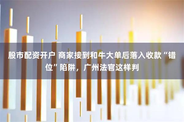 股市配资开户 商家接到和牛大单后落入收款“错位”陷阱，广州法官这样判