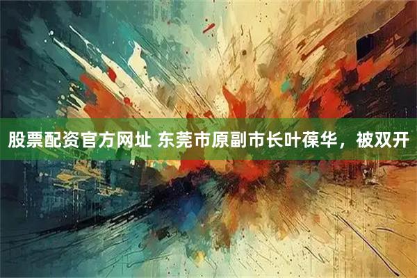 股票配资官方网址 东莞市原副市长叶葆华，被双开